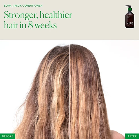 Image 1 - Image shows a person’s hair split into two sections with the left side appearing frizzy and damaged and the right side looking smooth and healthy; visible text reads SUPA_THICK CONDITIONER Stronger, healthier hair in 8 weeks, and there is an image of a bottle labeled NUE.
Image 2 - Image showing a comparison of hair before and after using Supa Thick Conditioner, with visible text reading Stronger, healthier hair in 8 weeks, and labels for BEFORE and AFTER on either side.
Image 3 - Image shows a split comparison of hair quality before and after using Supa Thick Conditioner, with the left side labeled BEFORE displaying frizzy hair and the right side labeled AFTER showing smooth, shiny hair; there is a product bottle of NUE conditioner at the top right and the text Stronger, healthier hair in 8 weeks above.
Image 4 - Image of a promotional graphic for Supa Thick Conditioner, featuring statistics about its effectiveness: 95% saw thicker, healthier hair after first use, 90% saw less hair breakage in 4 weeks, and 87% saw improved hair growth in 8 weeks, alongside an image of the product bottle.
Image 5 - An image featuring a guide to a healthy hair and scalp routine with four products listed: Growth Phase Supplement, Supa Thick Scalp Serum, Supa Thick Shampoo, and Supa Thick Conditioner, each accompanied by a brief description of their benefits and usage instructions. The visible text reads The healthy hair and scalp routine followed by product details including Clinically proven to increase hair growth and reduce breakage and usage guidelines.