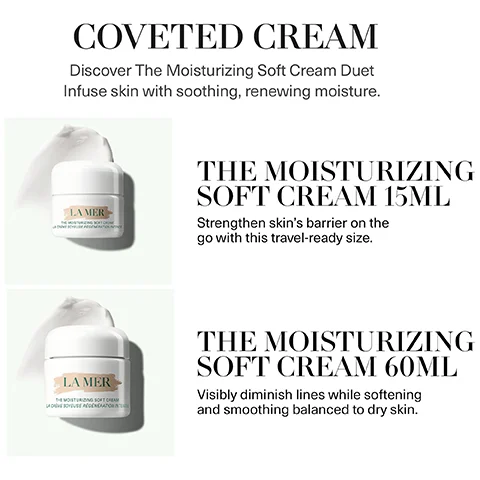 coveted cream - discover the moisturising soft cream duet. infuse skin with soothing, renewing moisture. the moisturising soft cream 15ml - strengthen skin's barrier on the go with this travel ready size. the moisturising soft cream 60ml - visibly diminish lines while softening and smoothing balanced to dry skin.