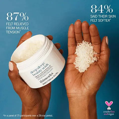 Image 1, 87% FELT RELIEVED FROM MUSCLE TENSION* 84% SAID THEIR SKIN FELT SOFTER* deep sleep beauty soak sels de bain relaxants thisworks 200g €706 oz Net Wt. *In a panel of 75 participants over a 28-day period. crueltyfree andvegan Image 2, 5% Magnesium helps ease muscle tension Zinc & Sodium PCA muscle-supporting mineral blend Sesquiterpenes helps soothe you to sleep DEEP SLEEP FUNCTIONAL FRAGRANCE helps calm the mind before sleep *Badre, G., Olausson, H., Ackerley, R., & Croy, I. (2018). Brain functional MRI (MRI) study of fragrance inhalation. Any impact on sleep/wake reward-related brain areas? Journal of Sleep Research, 27, 164.