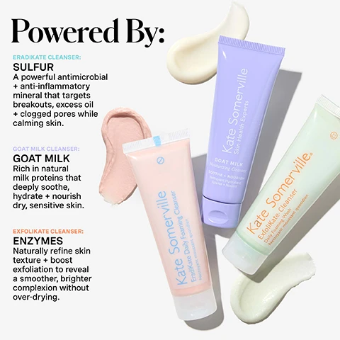 Image 1 - Three Kate Somerville cleansers are shown: a pink tube labeled Kate Somerville EradiKate Daily Foaming Cleanser Nettoyant moussant quotidien with a pink product swatch, a purple tube labeled Kate Somerville Skin Health Experts GOAT MILK Moisturizing Cleanser SOOTHE + NOURISH Nettoyant Hydratant Apaise + Nourrit with a cream product swatch, and a green tube labeled Kate Somerville ExfoliKate Cleanser Daily Foaming Wash Nettoyant moussant quotidien with a light green product swatch, alongside prominent text that reads: Powered By: ERADIKATE CLEANSER: SULFUR A powerful antimicrobial + anti-inflammatory mineral that targets breakouts, excess oil + clogged pores while calming skin. GOAT MILK CLEANSER: GOAT MILK Rich in natural milk proteins that deeply soothe, hydrate + nourish dry, sensitive skin. EXFOLIKATE CLEANSER: ENZYMES Naturally refine skin texture + boost exfoliation to reveal a smoother, brighter complexion without over-drying. Image 2 - A Kate Somerville Pore-fect Skin Edit 3-Piece Cleanser Trial Kit, featuring an ombre-colored box containing three mini tubes labeled Kate Somerville Skin Health Experts for ExfoliKate Cleanser Daily Foaming Wash, EradiKate Daily Foaming Cleanser, and Goat Milk Moisturising Cleanser, is displayed on a pink surface with scattered silver disco balls, with visible text reading WHATS Inside: A TRIO OF CULT-FAVE MINI CLEANSERS 1 ExfoliKate Cleanser Daily Foaming Wash 2 EradiKate Daily Foaming Cleanser 3 Goat Milk Moisturising Cleanser and also on the box: 3-PIECE CLEANSER TRIAL KIT, ExfoliKate Cleanser Daily Foaming Wash 30 ml / 1 fl. oz., EradiKate Daily Foaming Cleanser 30 ml / 1 fl. oz., Goat Milk Moisturising Cleanser 30 ml / 1 fl. oz. Image 3 - A person with freckles has a light pink cleanser on their left cheek while holding a tube of Kate Somerville EradiKate Daily Foaming Cleanser Nettoyant moussant quotidien, alongside usage instructions titled HOW DO I Use This? which state: 1 Apply a small amount to damp face + massage gently for 30 seconds 2 Rinse, pat dry + continue with your normal skincare routine; a PRO TIP advises: Use them as masks. Apply a thin layer to the face or targeted areas, leave on for 2-3 minutes, then rinse with water. Mix + match to address specific needs; and at the bottom left it reads for daily use, AM + PM. Image 4 - An infographic on a pink background outlines Kates 5-step daily skincare routine, with steps 1 Cleanse AM / PM, 2 Exfoliate 1-2x Per Week, 3 Treat AM / PM, 4 Moisturise AM / PM, and 5 Protect AM, featuring actual product tubes for step one and line art illustrations for the other steps, followed by the text Cleanse Smarter, Not Harder and a description: Whether you need a gentle cleanse, blemish-fighting power, or exfoliation magic, this kit delivers clear, soft, + holiday-ready skin. Image 5 - The image displays a comparison of three Kate Somerville cleansers: ExfoliKate, EradiKate, and Goat Milk, each represented by a tube and a product swatch, with a detailed chart outlining their benefits and key ingredients, and includes the text MEET Your Cleanser, Kate Somerville. ExfoliKate. Daily Foaming Wash, Kate Somerville. EradiKate. Daily Foaming Cleanser, Kate Somerville. Skin Health Experts. GOAT MILK. Moisturizing Cleanser, along with the table headings EXFOLIKATE Daily Foaming Wash, ERADIKATE Daily Foaming Cleanser, GOAT MILK Moisturising Cleanser, and the details: BENEFITS EXFOLIATE, INGREDIENT SPOTLIGHT AHA Naturally refine skin texture + boost exfoliation to reveal a smoother, brighter complexion without over-drying; BENEFITS PURIFY, INGREDIENT SPOTLIGHT Sulfur A powerful antimicrobial + anti-inflammatory mineral that targets breakouts, excess oil + clogged pores while calming skin; BENEFITS NOURISH, INGREDIENT SPOTLIGHT Goat Milk Rich in natural milk proteins that deeply soothe, hydrate + nourish dry, sensitive skin.