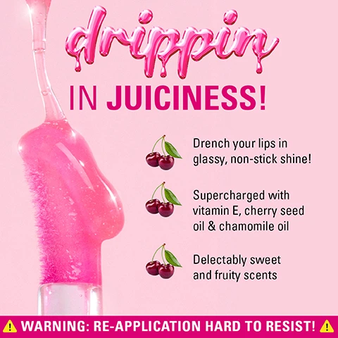 Image 4 - A pink lip gloss is dripping from an applicator against a light pink background, with text that reads drippin IN JUICINESS! followed by descriptive points: Drench your lips in glassy, non-stick shine! Supercharged with vitamin E, cherry seed oil & chamomile oil. Delectably sweet and fruity scents, and at the bottom a yellow banner with text WARNING: RE-APPLICATION HARD TO RESIST! Image 5 - A close-up shows a person applying clear lip gloss to their shiny lips, with text on the right promoting ingredients: drippin IN JUICINESS!, VITAMIN E Keeps lips healthy, CHERRY SEED OIL Softens & comforts, CHAMOMILE Soothes & protects, and a warning banner at the bottom stating: WARNING: RE-APPLICATION HARD TO RESIST! Image 6 - A grid displays nine images of lips showcasing different glossy shades, some applied with a wand, one with a watermelon piece, along with the text Drippin In Juiciness! PINK SHIMMER RASPBERRY PINK JUICY PEACH CHERRY RED WATERMELON PINK HONEY SHIMMER LYCHEE CLEAR WARNING: RE-APPLICATION HARD TO RESIST!