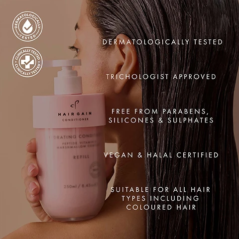 Image 1 - A person holds a pink Hair Gain Hydrating Conditioner Refill bottle, displaying the text Hair Gain Conditioner, Hydrating Conditioner, Peptide, Vitamin B, Marshmallow Complex, Refill, 250ml / 8.45oz, while their wet hair is shown on the right next to a list of benefits: Dermatologically Tested, Trichologist Approved, Free from Parabens, Silicones & Sulphates, Vegan & Halal Certified, Suitable for all hair types including coloured hair. Image 10 - A smiling woman with dark, wavy hair holds a pink pump bottle of hair product, with overlay text that reads: VISIBLY HEALTHIER, GLOSSIER HAIR IN ONE WASH, 84% agreed their hair looked glossier, 89% said their hair gained a visibly healthier appearance, and Data from an Independent Consumer Perception Survey of 70 women using the shampoo & conditioner for 2 weeks, while the bottle has text HAIR goal. REFILL. Image 11 - An illustration shows a gray outlined pump bottle next to a black outlined refill container with a recycling symbol, with text that reads Refillable Bottle, Refill, Made from 100% recycled materials, 100% recyclable. Image 2 - A collection of pink Hairgain Hydrating Shampoo and Conditioner products, featuring Peptide, Vitamins & Marshmallow Complex, including refill containers, in sizes 250ml/8.45oz e and 75ml/2.5oz e, with some indicating 100% recycled plastic, displayed on a glass shelf with water bubbles, and visible text reading 64% reduction in hair breakage & hair fall from first use* and *Independently tested (Brushing Test) September 2025. Image 3 - A womans face and hair are split by a vertical dashed line, showing her with frizzy light brown hair with dark roots on the left, and smooth wavy blonde hair on the right, with text that reads BEFORE and AFTER. Image 4 - A split image of a woman with frizzy dark hair on the left and smooth wavy dark hair on the right, labeled BEFORE and AFTER. Image 5 - A swirl of light-colored cream product on a pink background is shown with arrows pointing to text labels: PEPTIDES Strengthen the structure of the hair, making strands stronger and less prone to breakage; MARSHMALLOW ROOT Soothes the scalp while sealing in moisture for ultimate hair; VITAMIN B COMPLEX Deeply moisturises and strengthens for shinier, thicker, fuller looking hair. Image 6 - Two hands hold light pink refill bottles of Hair Gain Hydrating Shampoo and Hair Gain Hydrating Conditioner, both labeled Peptide, Vitamin B, Marshmallow Complex, Refill, 250ml / 8.45oz e; the shampoos benefits are Deeply cleanses & hydrates from scalp to tip, Strengthens strands to reduce breakage, and Soothes the scalp & seals in lasting moisture, while the conditioners benefits are Restores silky softness & shine, Locks in hydration for irresistibly smooth hair, and Builds thicker, fuller looking strands. Image 7 - A testimonial image on a peach background features a smiling woman with dark hair and glasses, and text that reads: The conditioner has the most incredible slip, truly remarkable. A little goes a long way, leaving no heavy residue, only softness and manageability. Samantha Stewart MIT Consultant Trichologist. Image 8 - This diagram illustrates how to refill a conditioner bottle in five steps, showing line drawings for each stage and the accompanying text: HOW TO REFILL YOUR CONDITIONER, STEP. 1 Carefully unscrew the frosted base bottle from the pink neck. STEP. 2 Unscrew the empty conditioner refill from the pink neck. STEP. 3 Place empty clean refill into recycling. STEP. 4 Take the lid off the new shampoo refill and screw into pink neck until it is securely attached, with the word Refill visible on the new bottle. STEP. 5 Screw the frosted base bottle back into the pink neck and pump. Image 9 - A person with long blonde hair is shown from the back, holding a pink Hairgain Hydrating Shampoo bottle on the left and a pink Hairgain Hydrating Conditioner bottle on the right, with overlaying text that reads: 72 HOURS OF HYDRATION IN SECONDS, 84% agreed the shampoo & conditioner kept their hair hydrated for at least 3 days, 86% agreed their hair felt deeply hydrated, and the left bottle is labeled HAIRGAIN HYDRATING SHAMPOO PEPTIDE, VITAMIN & MARSHMALLOW COMPLEX REFILL 250ml / 8.45 oz. e, the right bottle is labeled HAIRGAIN HYDRATING CONDITIONER PEPTIDE, VITAMIN & MARSHMALLOW COMPLEX REFILL 250ml / 8.45 oz. e, and a disclaimer at the bottom reads *Data from an Independent Consumer Perception Survey of 67 women using the shampoo & conditioner for 2 weeks.